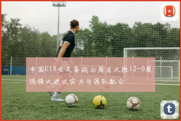 中国U18女足备战七周后大胜12-0展现强大进攻实力与团队配合